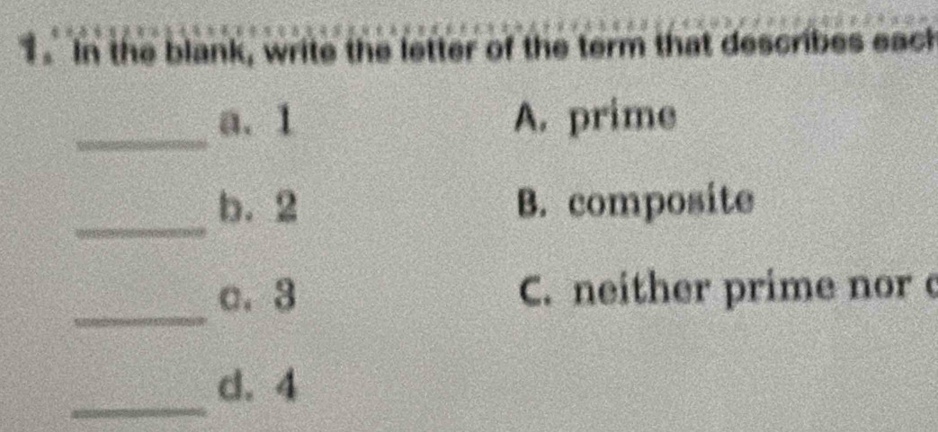 In the blank, write the letter of the term that describes eack
_
a. 1 A. prime
_
b. 2 B. composite
_
a. 3 C. neither prime nor c
_
d. 4