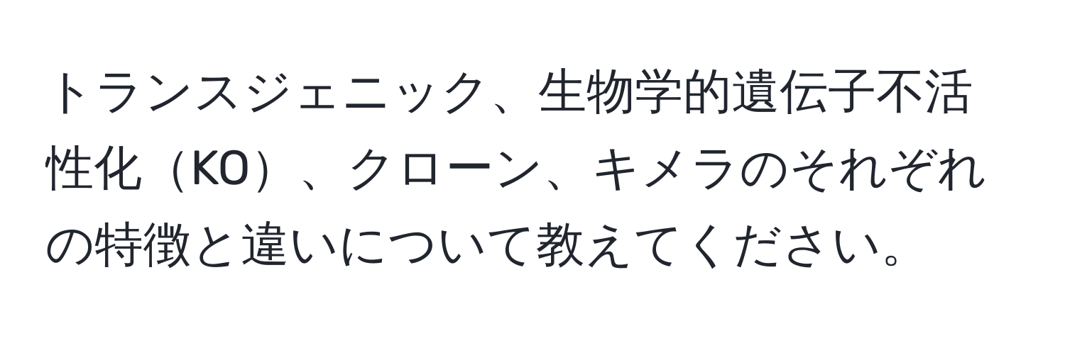 トランスジェニック、生物学的遺伝子不活性化KO、クローン、キメラのそれぞれの特徴と違いについて教えてください。