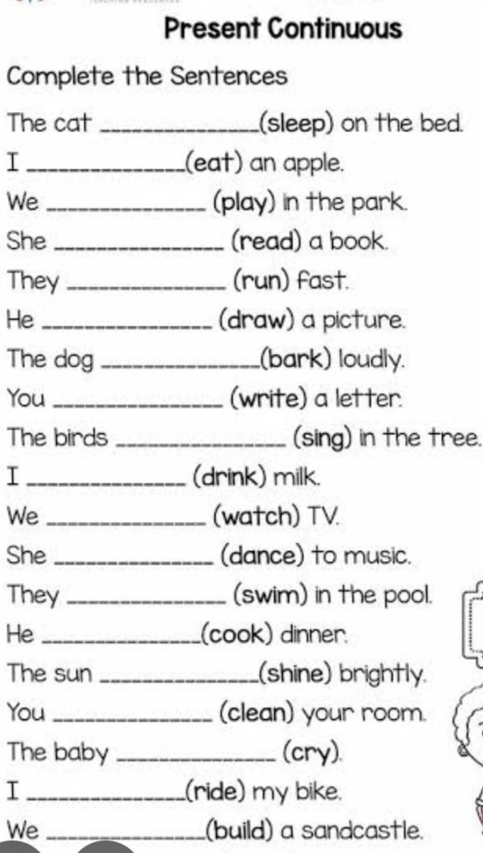 Present Continuous 
Complete the Sentences 
The cat _(sleep) on the bed. 
I _(eat) an apple. 
We _(play) in the park. 
She _(read) a book. 
They _(run) fast. 
He _(draw) a picture. 
The dog _(bark) loudly. 
You _(write) a letter. 
The birds _(sing) in the tree. 
I _(drink) milk. 
We _(watch) TV. 
She _(dance) to music. 
They _(swim) in the pool. 
He _(cook) dinner. 
The sun _(shine) brightly. 
You _(clean) your room. 
The baby _(cry). 
I _(ride) my bike. 
We _(build) a sandcastle.