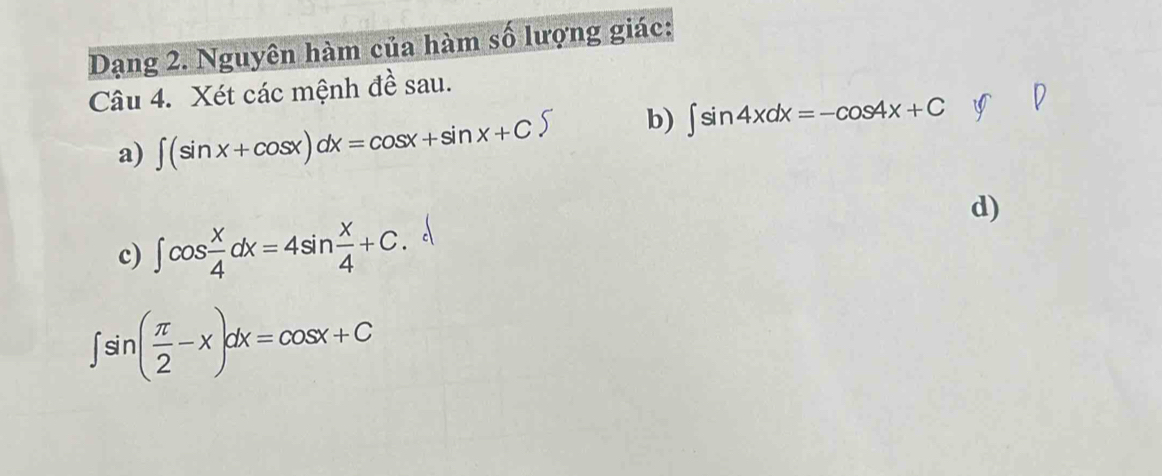 Dạng 2. Nguyên hàm của hàm số lượng giác: 
Câu 4. Xét các mệnh đề sau. 
a) ∈t (sin x+cos x)dx=cos x+sin x+C b) ∈t sin 4xdx=-cos 4x+C
d) 
c) ∈t cos  x/4 dx=4sin  x/4 +C
∈t sin ( π /2 -x)dx=cos x+C