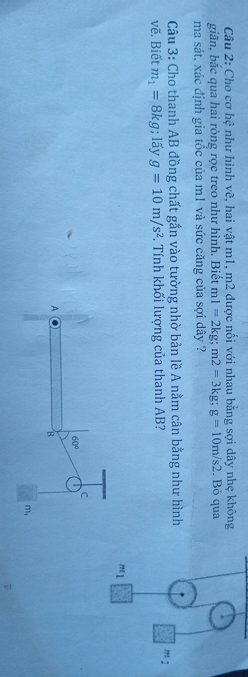 Cho cơ hệ như hình vẽ, hai vật m1, m2 được nối với nhau bằng sợi dây nhẹ không
giãn, bắc qua hai ròng rọc treo như hình. Biết m1=2kg;m2=3kg;g=10m/s2. Bỏ qua
ma sát, xác định gia tốc của m1 và sức căng của sợi dây ?
Câu 3: Cho thanh AB đồng chất gắn vào tường nhờ bản lề A nằm cân bằng như hình
vẽ. Biết m_1=8kg; lấy g=10m/s^2. Tính khối lượng của thanh AB?
m_2
m_1