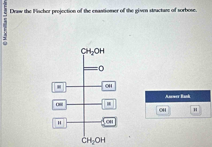 Draw the Fischer projection of the enantiomer of the given structure of sorbose.
Answer Bank
OH H