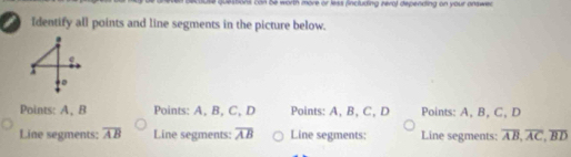 tions can be worth more or less (including zero) depending on your answer
I Identify all points and line segments in the picture below.
Points: A 、 B Points: A, B, C, D Points: A, B, C, D Points: A, B, C, D
Line segments: overline AB Line segments: overline AB Line segments: Line segments: overline AB, overline AC, overline BD