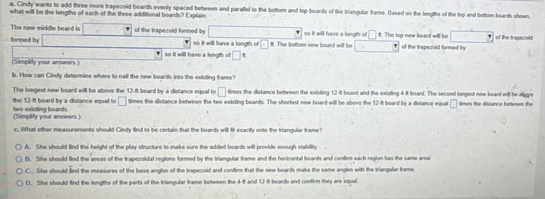 Cindy wants to add three more trapezoid boards evenly spaced between and parallel to the bottom and top boards of the triangular frame. Based on the lengths of the top and bottom boards shown
what will be the lengths of each of the three additional boards? Explain
The new middle board is □ of the trapezoid formed by □ so it will have a length of □ ft. The top new board will be of the trapezoid
formed by _  so it will have a length of □ ft. The bottom new board will be of the trapezoid formed by
so it will have a length of □ ft
(Simplify your answers.)
b. How can Cindy determine where to nail the new boards into the existing frame?
The longest new board will be above the 12-ft board by a distance equal to □ times the distance between the existing 12-It board and the existing 4-ft board. The second longest new board will be abgye
the 12-ft board by a distance equal to □ times the distance between the two existing boards. The shortest new board will be above the 12-ft board by a distance equal □ times the distance between the
two existing boards.
(Simplify your answers.)
c. What other measurements should Cindy find to be certain that the boards will fit exactly onto the triangular frame?
A. She should find the height of the play structure to make sure the added boards will provide enough stability.
B. She should find the areas of the trapezoidal regions formed by the triangular frame and the horizontal boards and confirm each region has the same area
C. She should find the measures of the base angles of the trapezoid and confirm that the new boards make the same angles with the triangular frame
D. She should find the lengths of the parts of the triangular frame between the 4-ft and 12-ft boards and confirm they are equal