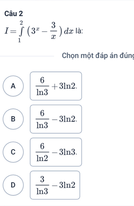 I=∈tlimits _1^(2(3^x)- 3/x )dx là:
Chọn một đáp án đúng
A  6/ln 3 +3ln 2.
B  6/ln 3 -3ln 2.
C  6/ln 2 -3ln 3.
D  3/ln 3 -3ln 2