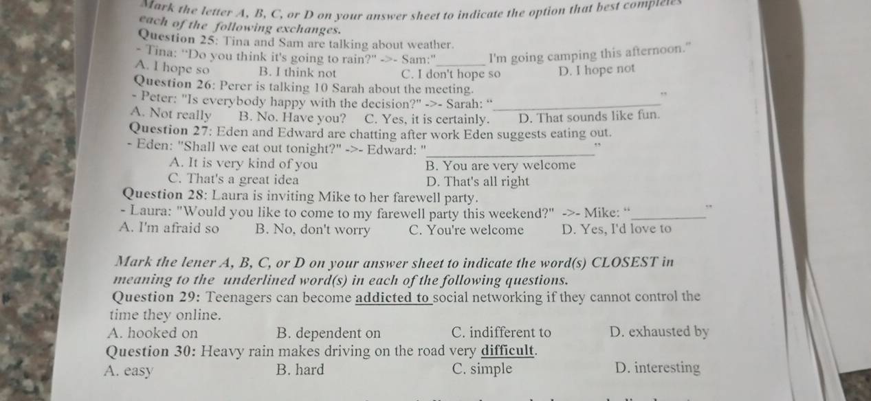 Mark the letter A, B, C, or D on your answer sheet to indicate the option that best comptew
each of the following exchanges.
Question 25: Tina and Sam are talking about weather.
- Tina: ''Do you think it's going to rain?' ->- Sam:" I'm going camping this afternoon."
A. I hope so B. I think not C. I don't hope so D. I hope not
Question 26: Perer is talking 10 Sarah about the meeting. ,
- Peter: "Is everybody happy with the decision?" ->- Sarah: “_
A. Not really B. No. Have you? C. Yes, it is certainly. D. That sounds like fun
Question 27: Eden and Edward are chatting after work Eden suggests eating out.
- Eden: "Shall we eat out tonight?" ->- Edward: "_ .,
A. It is very kind of you B. You are very welcome
C. That's a great idea D. That's all right
Question 28: Laura is inviting Mike to her farewell party.
- Laura: "Would you like to come to my farewell party this weekend?" ->- Mike: “_
,
A. I'm afraid so B. No, don't worry C. You're welcome D. Yes, I'd love to
Mark the lener A, B, C, or D on your answer sheet to indicate the word(s) CLOSEST in
meaning to the underlined word(s) in each of the following questions.
Question 29: Teenagers can become addicted to social networking if they cannot control the
time they online.
A. hooked on B. dependent on C. indifferent to D. exhausted by
Question 30: Heavy rain makes driving on the road very difficult.
A. easy B. hard C. simple D. interesting