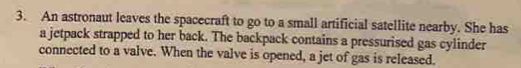 An astronaut leaves the spacecraft to go to a small artificial satellite nearby. She has 
a jetpack strapped to her back. The backpack contains a pressurised gas cylinder 
connected to a valve. When the valve is opened, a jet of gas is released.