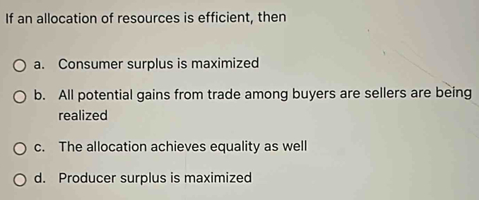 If an allocation of resources is efficient, then
a. Consumer surplus is maximized
b. All potential gains from trade among buyers are sellers are being
realized
c. The allocation achieves equality as well
d. Producer surplus is maximized