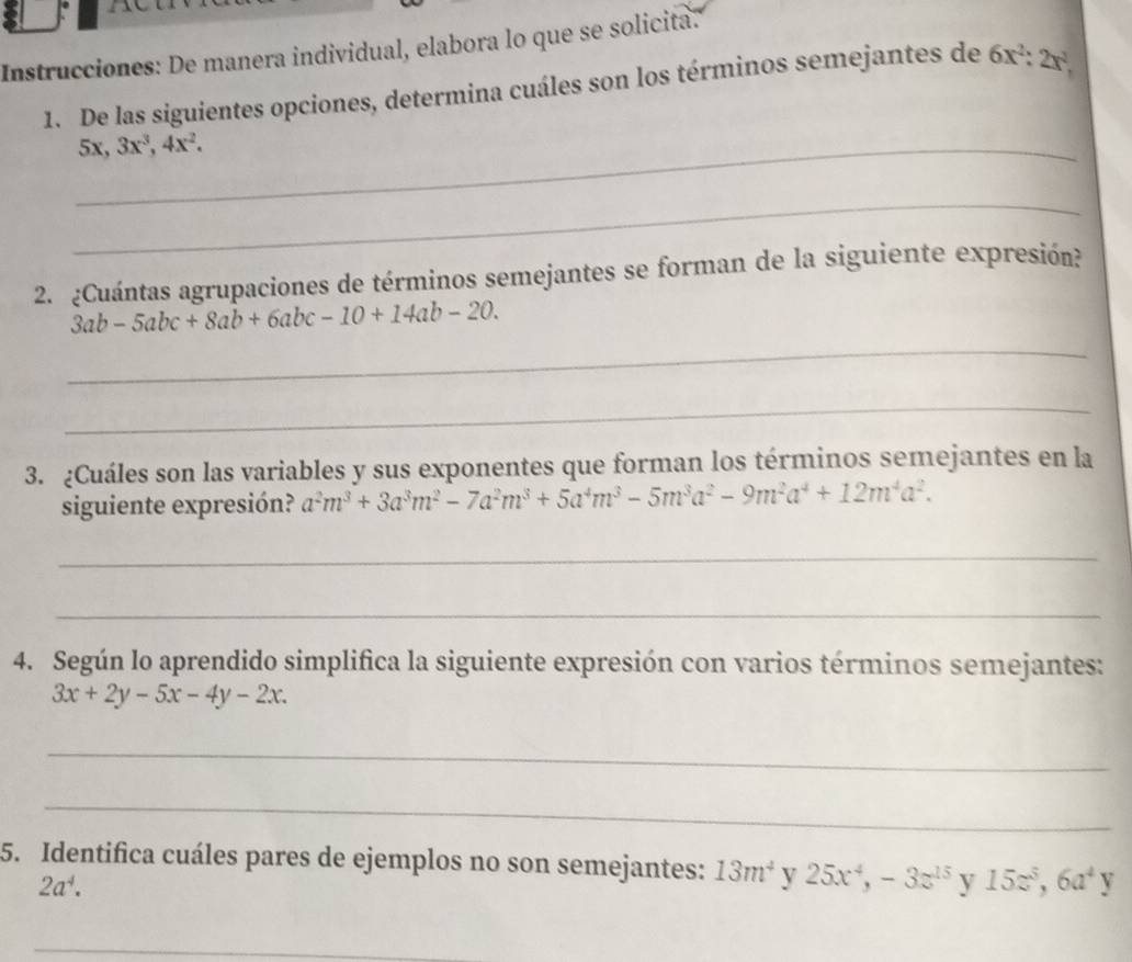 Instrucciones: De manera individual, elabora lo que se solicita. 
1. De las siguientes opciones, determina cuáles son los términos semejantes de 6x^2 : 2x^2, 
_ 5x, 3x^3, 4x^2. 
_ 
2. ¿Cuántas agrupaciones de términos semejantes se forman de la siguiente expresión? 
_
3ab-5abc+8ab+6abc-10+14ab-20. 
_ 
3. ¿Cuáles son las variables y sus exponentes que forman los términos semejantes en la 
siguiente expresión? a^2m^3+3a^3m^2-7a^2m^3+5a^4m^3-5m^3a^2-9m^2a^4+12m^4a^2. 
_ 
_ 
4. Según lo aprendido simplifica la siguiente expresión con varios términos semejantes:
3x+2y-5x-4y-2x. 
_ 
_ 
5. Identifica cuáles pares de ejemplos no son semejantes: 13m^4 y 25x^4, -3z^(15) y 15z^5, 6a^4y
2a^4. 
_