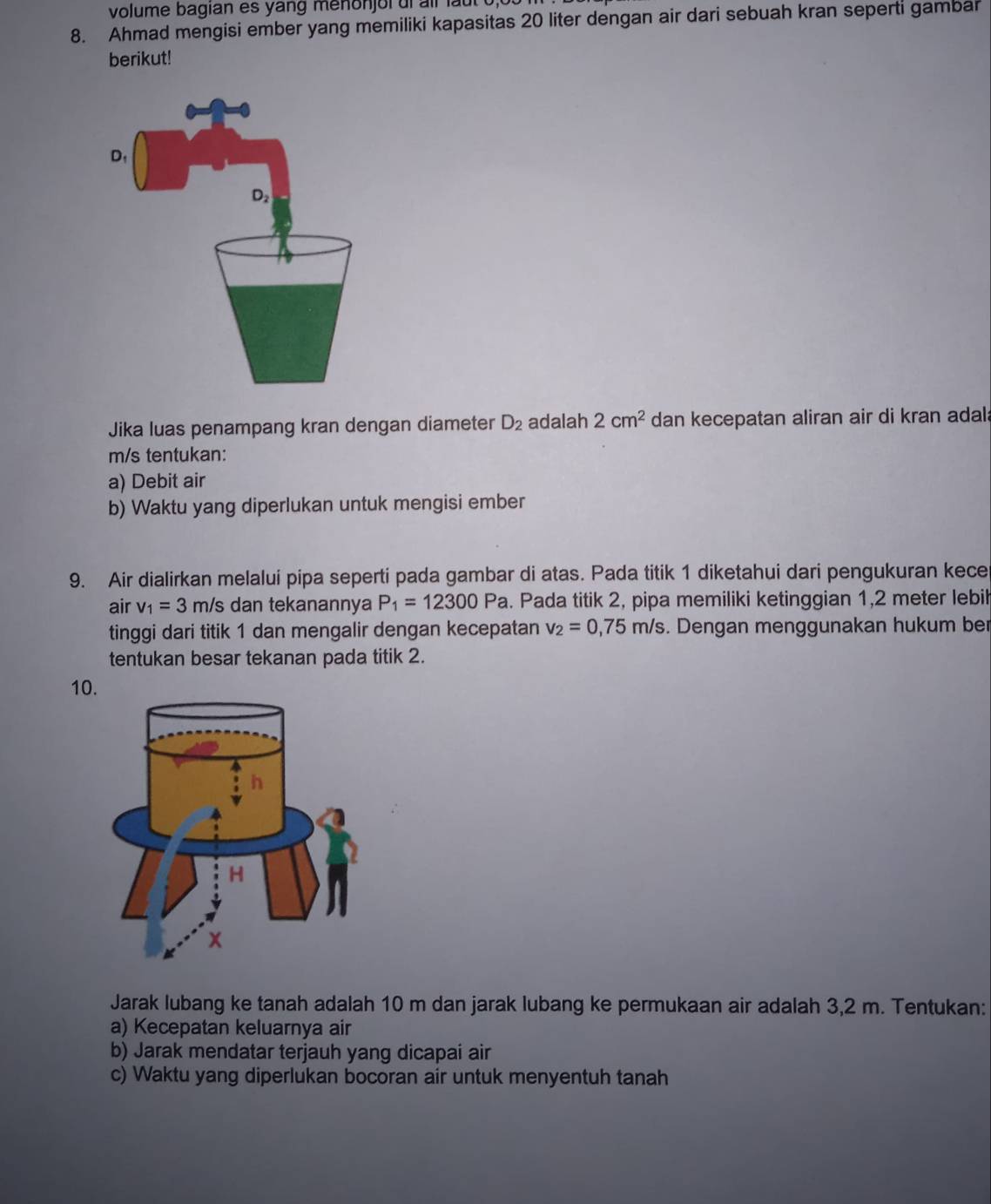 volume bagian es yang menonjoi ui all lau 
8. Ahmad mengisi ember yang memiliki kapasitas 20 liter dengan air dari sebuah kran seperti gambar 
berikut! 
Jika luas penampang kran dengan diameter D_2 adalah 2cm^2 dan kecepatan aliran air di kran adal;
m/s tentukan: 
a) Debit air 
b) Waktu yang diperlukan untuk mengisi ember 
9. Air dialirkan melalui pipa seperti pada gambar di atas. Pada titik 1 diketahui dari pengukuran kece 
air v_1=3m/ s dan tekanannya P_1=12300Pa. Pada titik 2, pipa memiliki ketinggian 1,2 meter lebil 
tinggi dari titik 1 dan mengalir dengan kecepatan v_2=0,75m/s. Dengan menggunakan hukum ber 
tentukan besar tekanan pada titik 2. 
10 
Jarak lubang ke tanah adalah 10 m dan jarak lubang ke permukaan air adalah 3,2 m. Tentukan: 
a) Kecepatan keluarnya air 
b) Jarak mendatar terjauh yang dicapai air 
c) Waktu yang diperlukan bocoran air untuk menyentuh tanah