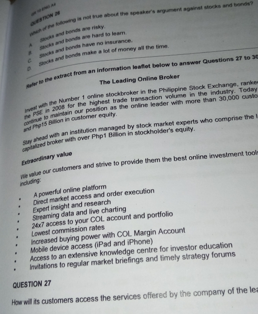 which of the following is not true about the speaker's argument against stocks and bonds
QUESTION 26
A Stocks and bonds are risky.
Stocks and bonds are hard to learn.. Stocks and bonds have no insurance.
Stocks and bonds make a lot of money all the time
Refer to the extract from an information leaflet below to answer Questions 27 to 3
The Leading Online Broker
Invest with the Number 1 online stockbroker in the Philippine Stock Exchange, ranke
the PSE in 2008 for the highest trade transaction volume in the industry. Today
continue to maintain our position as the online leader with more than 30,000 custo
and Php15 Billion in customer equity.
Stay ahead with an institution managed by stock market experts who comprise the 
capitalized broker with over Php1 Billion in stockholder's equity.
Extraordinary value
We value our customers and strive to provide them the best online investment tool:
including:
A powerful online platform
Direct market access and order execution
Expert insight and research
Streaming data and live charting
24* 7 access to your COL account and portfolio
Lowest commission rates
Increased buying power with COL Margin Account
Mobile device access (iPad and iPhone)
Access to an extensive knowledge centre for investor education
. Invitations to regular market briefings and timely strategy forums
QUESTION 27
How will its customers access the services offered by the company of the lea