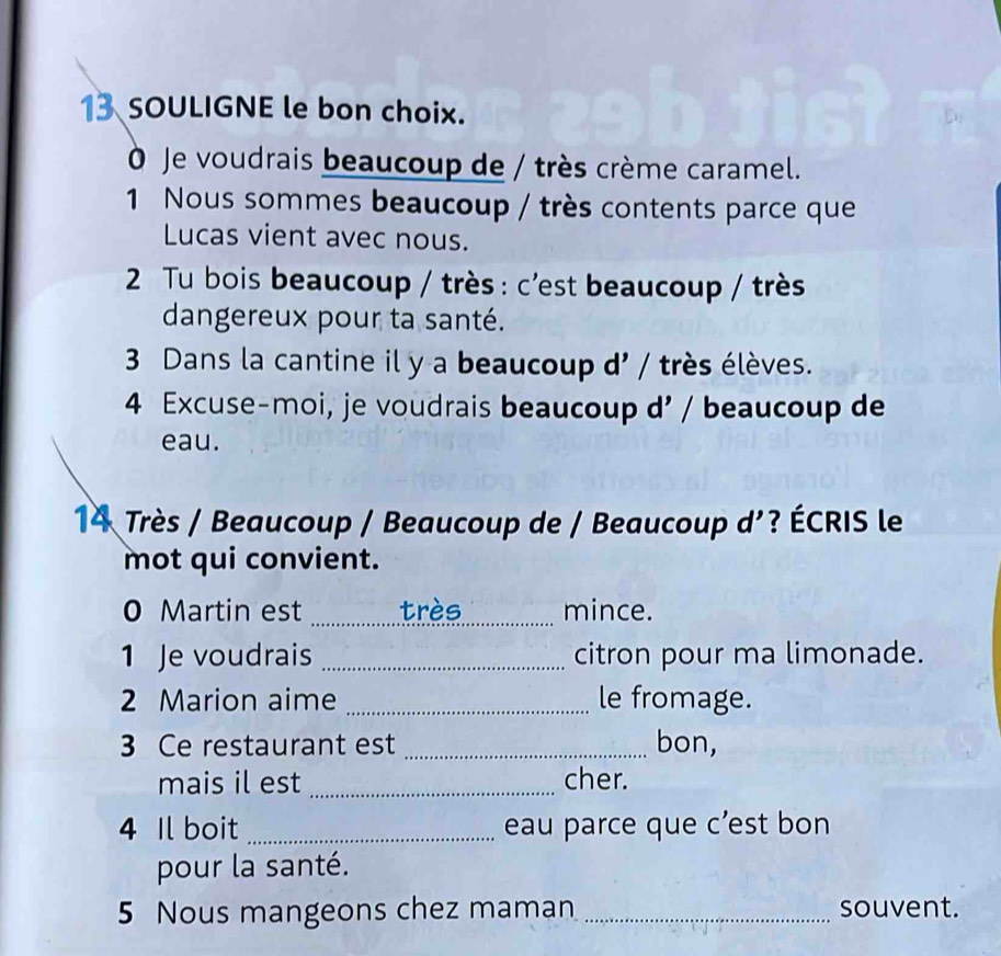 SOULIGNE le bon choix. 
O Je voudrais beaucoup de / très crème caramel. 
1 Nous sommes beaucoup / très contents parce que 
Lucas vient avec nous. 
2 Tu bois beaucoup / très : c'est beaucoup / très 
dangereux pour ta santé. 
3 Dans la cantine il y a beaucoup d' / très élèves. 
4 Excuse-moi, je voudrais beaucoup d' / beaucoup de 
eau. 
14 Très / Beaucoup / Beaucoup de / Beaucoup d’? ÉCRIS le 
mot qui convient. 
0 Martin est _très mince. 
1 Je voudrais _citron pour ma limonade. 
2 Marion aime _le fromage. 
3 Ce restaurant est _bon, 
mais il est _cher. 
4 Il boit _eau parce que c’est bon 
pour la santé. 
5 Nous mangeons chez maman _souvent.