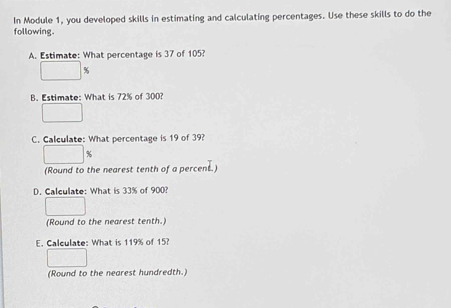 In Module 1, you developed skills in estimating and calculating percentages. Use these skills to do the 
following. 
A. Estimate: What percentage is 37 of 105?
%
B. Estimate: What is 72% of 300? 
C. Calculate: What percentage is 19 of 39?
%
(Round to the nearest tenth of a percent.) 
D. Calculate: What is 33% of 900? 
(Round to the nearest tenth.) 
E. Calculate: What is 119% of 15? 
(Round to the nearest hundredth.)