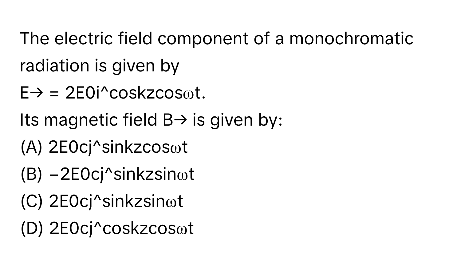 The electric field component of a monochromatic radiation is given by 
E→ = 2E0i^coskzcosωt. 
Its magnetic field B→ is given by:

(A) 2E0cj^sinkzcosωt
(B) −2E0cj^sinkzsinωt
(C) 2E0cj^sinkzsinωt
(D) 2E0cj^coskzcosωt