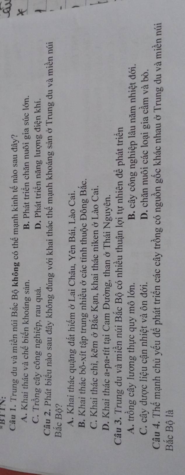 BTTN:
Câu 1. Trung du và miền núi Bắc Bộ không có thế mạnh kinh tế nào sau đây?
A. Khai thác và chế biến khoáng sản. B. Phát triển chăn nuôi gia súc lớn.
C. Trồng cây công nghiệp, rau quả. D. Phát triển năng lượng điện khí.
Câu 2. Phát biểu nào sau đây không đúng với khai thác thế mạnh khoáng sản ở Trung du và miền núi
Bắc Bộ?
A. Khai thác quặng đất hiếm ở Lai Châu, Yên Bái, Lào Cai.
B. Khai thác bô-xít tập trung nhiều ở các tỉnh thuộc Đông Bắc.
C. Khai thác chì, kẽm ở Bắc Kạn, khai thác niken ở Lào Cai.
D. Khai thác a-pa-tít tại Cam Đường, than ở Thái Nguyên.
Câu 3. Trung du và miền núi Bắc Bộ có nhiều thuận lợi tự nhiên để phát triển
A. trồng cây lương thực quy mô lớn. B. cây công nghiệp lâu năm nhiệt đới.
C. cây dược liệu cận nhiệt và ôn đới. D. chăn nuôi các loại gia cầm và bò.
Câu 4. Thế mạnh chủ yếu để phát triển các cây trồng có nguồn gốc khác nhau ở Trung du và miền núi
Bắc Bộ là