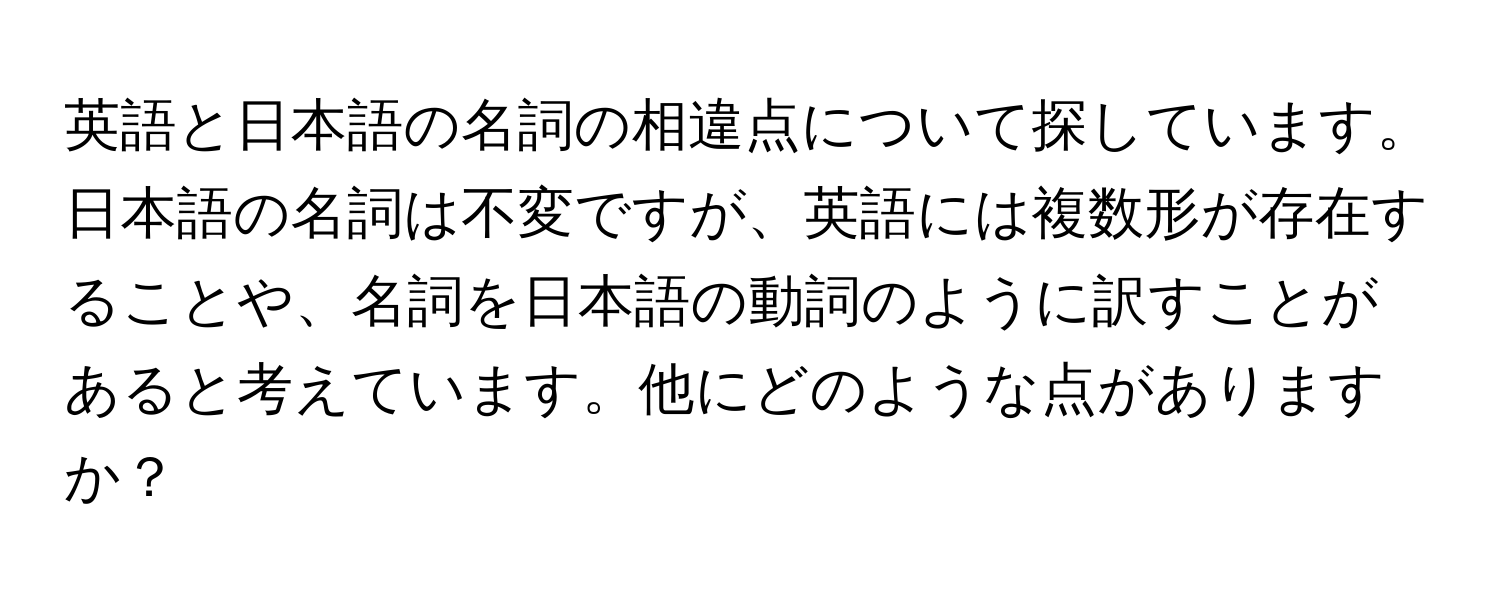 英語と日本語の名詞の相違点について探しています。日本語の名詞は不変ですが、英語には複数形が存在することや、名詞を日本語の動詞のように訳すことがあると考えています。他にどのような点がありますか？