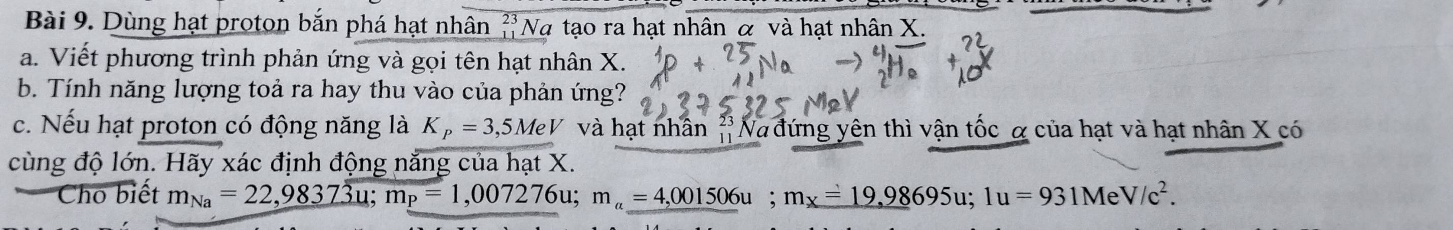 Dùng hạt proton bắn phá hạt nhân ?'Nα tạo ra hạt nhân α và hạt nhân X. 
a. Viết phương trình phản ứng và gọi tên hạt nhân X. 
b. Tính năng lượng toả ra hay thu vào của phản ứng? 
c. Nếu hạt proton có động năng là K_P=3,5MeV và hạt nhân 'Na đứng yên thì vận tốc α của hạt và hạt nhân X có 
cùng độ lớn. Hãy xác định động năng của hạt X. 
Cho biết m_Na=22,98373u; m_P=1,007276u; m_a=4,001506u; m_x=19,98695u; 1u=931MeV/c^2.