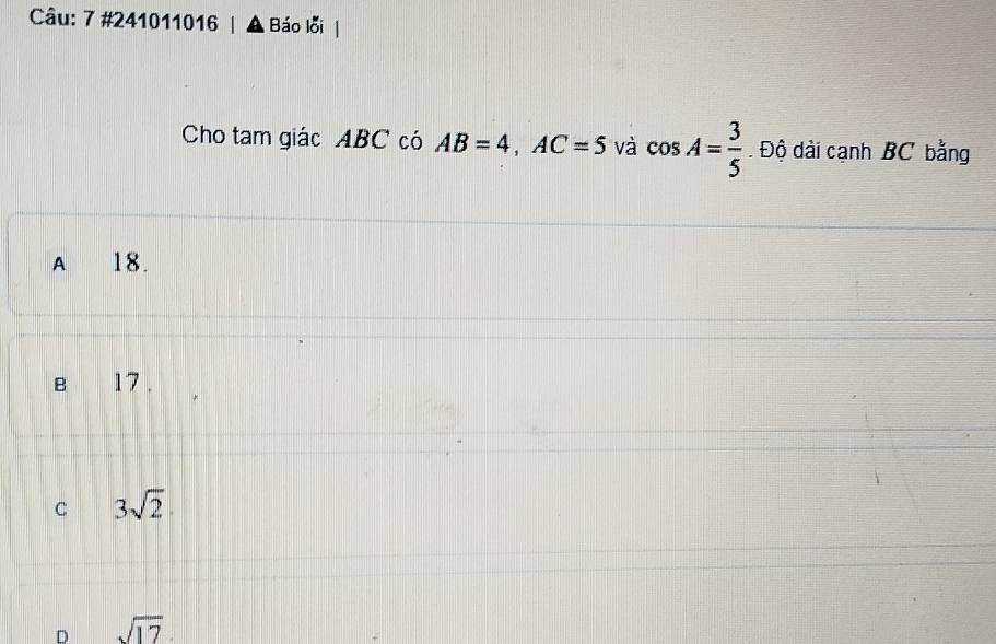 7 #241011016 Báo lỗi
Cho tam giác ABC có AB=4, AC=5 và cos A= 3/5 . Độ dài cạnh BC bằng
A 18.
B 17.
C 3sqrt(2)
D sqrt(17)