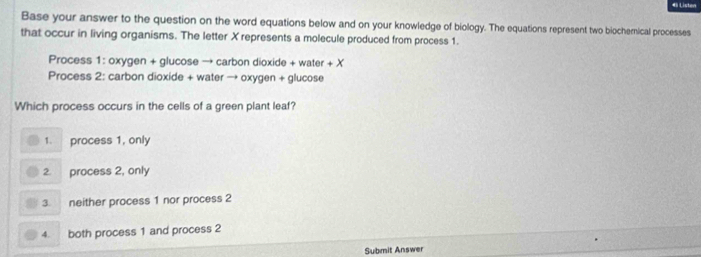 Base your answer to the question on the word equations below and on your knowledge of biology. The equations represent two biocherical processes
that occur in living organisms. The letter X represents a molecule produced from process 1.
Process 1: oxygen + glucose → carbon dioxide + water +X
Process 2: carbon dioxide + water → oxygen + glucose
Which process occurs in the cells of a green plant leaf?
1. process 1, only
2. process 2, only
3. neither process 1 nor process 2
4. both process 1 and process 2
Submit Answer