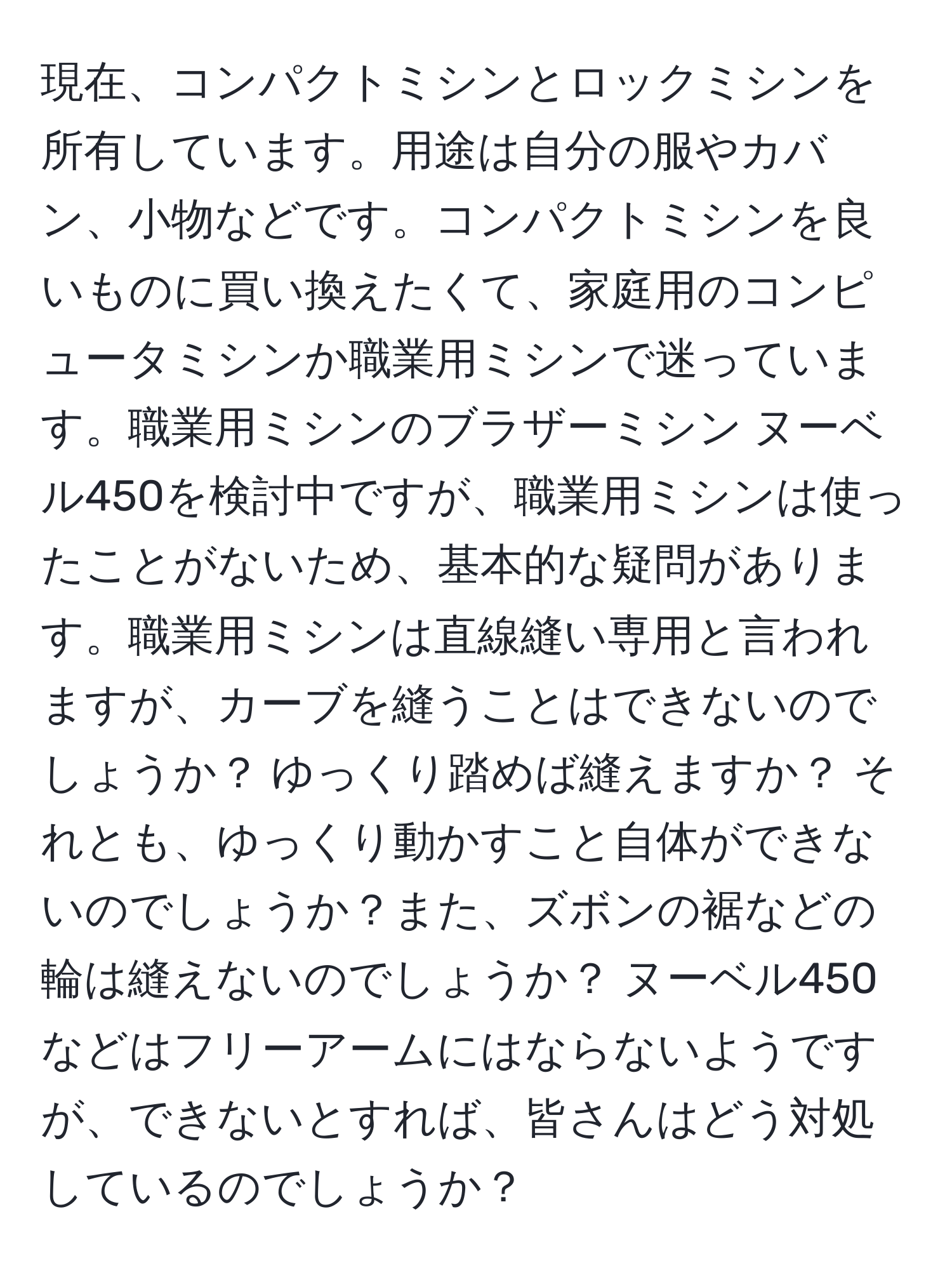 現在、コンパクトミシンとロックミシンを所有しています。用途は自分の服やカバン、小物などです。コンパクトミシンを良いものに買い換えたくて、家庭用のコンピュータミシンか職業用ミシンで迷っています。職業用ミシンのブラザーミシン ヌーベル450を検討中ですが、職業用ミシンは使ったことがないため、基本的な疑問があります。職業用ミシンは直線縫い専用と言われますが、カーブを縫うことはできないのでしょうか？ ゆっくり踏めば縫えますか？ それとも、ゆっくり動かすこと自体ができないのでしょうか？また、ズボンの裾などの輪は縫えないのでしょうか？ ヌーベル450などはフリーアームにはならないようですが、できないとすれば、皆さんはどう対処しているのでしょうか？