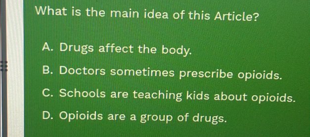 What is the main idea of this Article?
A. Drugs affect the body.
B. Doctors sometimes prescribe opioids.
C. Schools are teaching kids about opioids.
D. Opioids are a group of drugs.