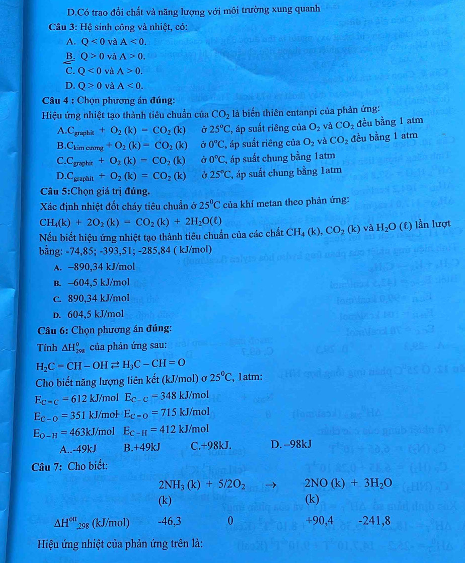 D.Có trao đổi chất và năng lượng với môi trường xung quanh
Câu 3: Hệ sinh công và nhiệt, có:
A. Q<0</tex> và A<0.
B. Q>0 và A>0.
C. Q<0</tex> và A>0.
D. Q>0 và A<0.
*  Câu 4 : Chọn phương án đúng:
Hiệu ứng nhiệt tạo thành tiêu chuẩn của CO_2 là biến thiên entanpi của phản ứng:
A. C_graphit+O_2(k)=CO_2(k) Ở 25°C 2, áp suất riêng của O_2 và CO_2 đều bằng 1 atm
B. C_kimcuong+O_2(k)=CO_2(k) Ở 0°C ', áp suất riêng của O_2 và CO_2 đều bằng 1 atm
C. C_graphit+O_2(k)=CO_2(k) Ở 0°C :, áp suất chung bằng 1atm
D.Cgraphit +O_2(k)=CO_2(k) Ở 25°C , áp suất chung bằng 1atm
Câu 5:Chọn giá trị đúng.
Xác định nhiệt đốt cháy tiêu chuẩn ở 25°C của khí metan theo phản ứng:
CH_4(k)+2O_2(k)=CO_2(k)+2H_2O(ell )
Nếu biết hiệu ứng nhiệt tạo thành tiêu chuẩn của các chất CH_4(k),CO_2(k) và H_2O (ℓ) lần lượt
bằng: -74,85; -393,51; -285,84 ( kJ/mol)
A. −890,34 kJ/mol
B. -604,5 kJ/mol
c. 890,34 kJ/mol
D. 604,5 kJ/mol
Câu 6: Chọn phương án đúng:
Tính △ H_(298)^0 của phản ứng sau:
H_2C=CH-OHleftharpoons H_3C-CH=O
Cho biết năng lượng liên kết (kJ/mol) ơ 25°C , 1atm:
E_C=C=612kJ/ /mol E_C-C=348kJ/mol
E_C-O=351k. J/mol E_C=O=715kJ/mol
E_O-H=463kJ /mol E_C-H=412kJ/mol
A..-49kJ B.+4 9kJ C.+98kJ. D. -98kJ
Câu 7: Cho biết:
2NH_3(k)+5/2O_2
2NO(k)+3H_2O
(k) (k)
△ H^(ott),29 (kJ/mol) -46,3 0 +90,4 -241,8
Hiệu ứng nhiệt của phản ứng trên là: