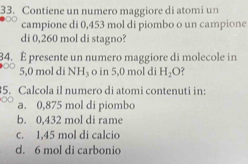 Contiene un numero maggiore di atomi un
campione di 0,453 mol di piombo o un campione
di 0,260 mol di stagno?
34. È presente un numero maggiore di molecole in
5,0 mol di NH_3 o in 5,0 mol di H_2O
5. Calcola il numero di atomi contenuti in:
a. 0,875 mol di piombo
b. 0,432 mol di rame
c. 1,45 mol di calcio
d. 6 mol di carbonio