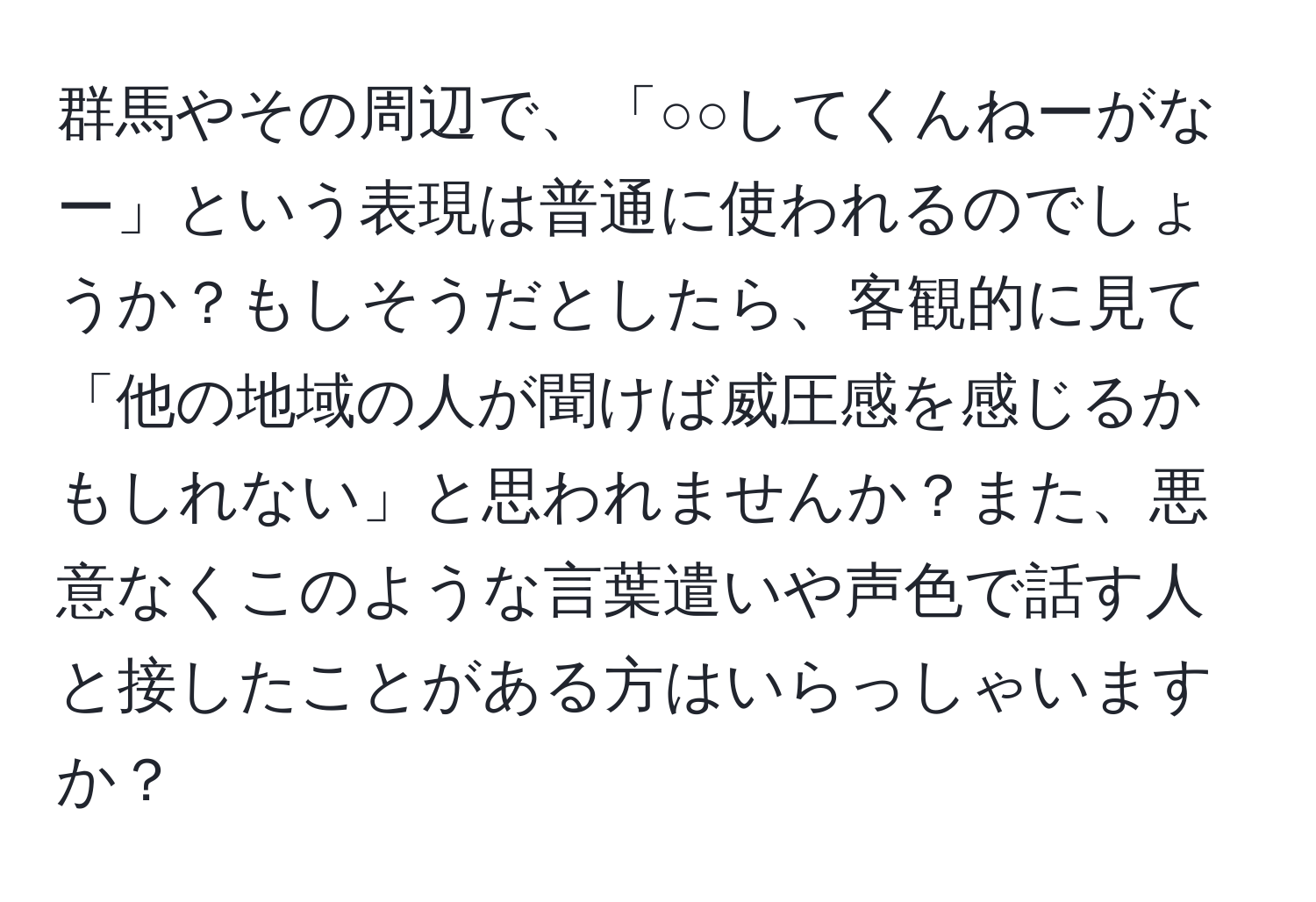 群馬やその周辺で、「○○してくんねーがなー」という表現は普通に使われるのでしょうか？もしそうだとしたら、客観的に見て「他の地域の人が聞けば威圧感を感じるかもしれない」と思われませんか？また、悪意なくこのような言葉遣いや声色で話す人と接したことがある方はいらっしゃいますか？