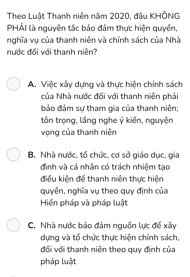 Theo Luật Thanh niên năm 2020, đâu KHÔNG
PHẢI là nguyên tắc bảo đảm thực hiện quyền,
nghĩa vụ của thanh niên và chính sách của Nhà
nước đối với thanh niên?
A. Việc xây dựng và thực hiện chính sách
của Nhà nước đối với thanh niên phải
bảo đảm sự tham gia của thanh niên;
tôn trọng, lắng nghe ý kiến, nguyện
vọng của thanh niên
B. Nhà nước, tổ chức, cơ sở giáo dục, gia
đình và cá nhân có trách nhiệm tạo
điều kiện để thanh niên thực hiện
quyền, nghĩa vụ theo quy định của
Hiến pháp và pháp luật
C. Nhà nước bảo đảm nguồn lực để xây
dựng và tổ chức thực hiện chính sách,
đối với thanh niên theo quy định của
pháp luật