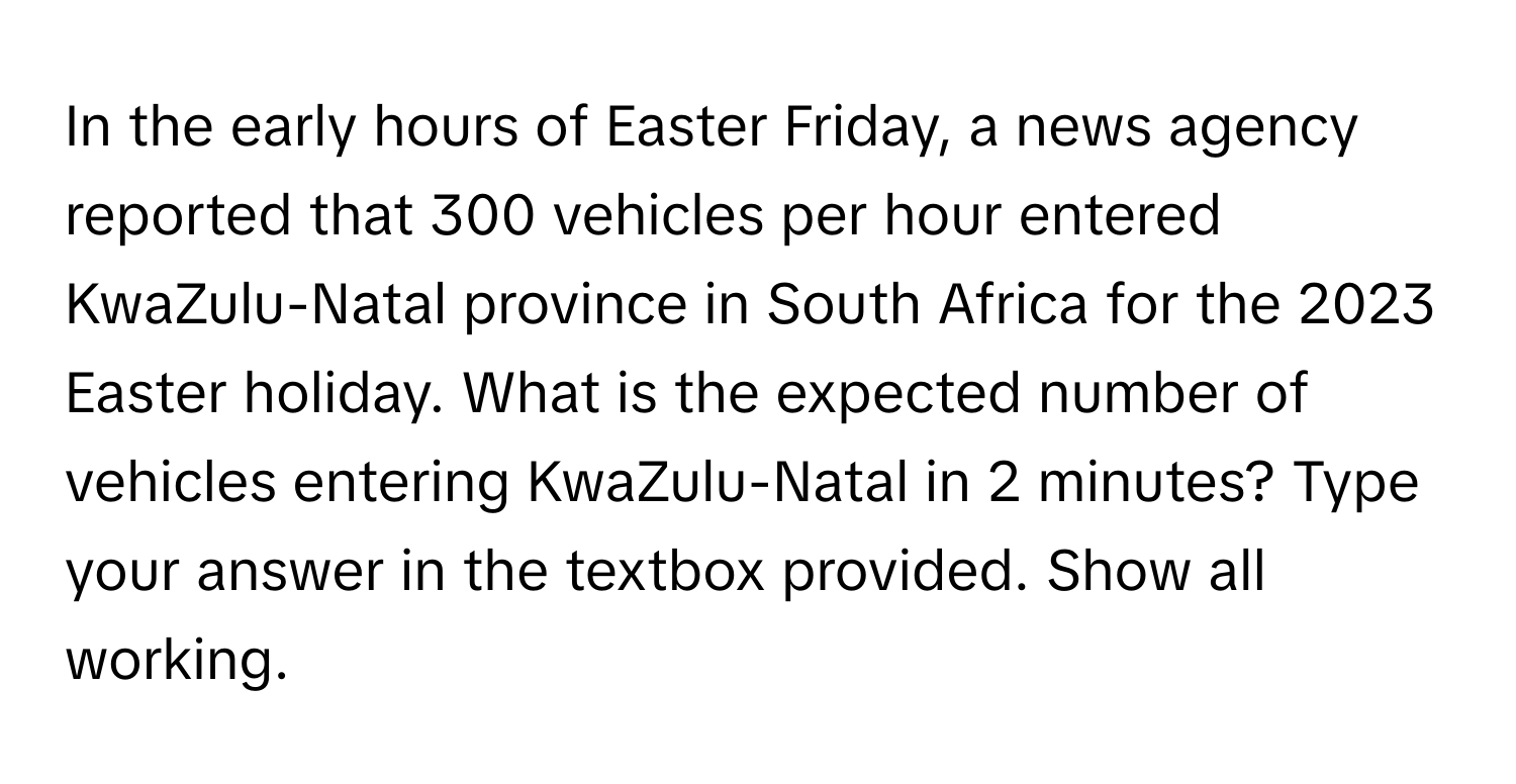 In the early hours of Easter Friday, a news agency reported that 300 vehicles per hour entered KwaZulu-Natal province in South Africa for the 2023 Easter holiday. What is the expected number of vehicles entering KwaZulu-Natal in 2 minutes? Type your answer in the textbox provided. Show all working.