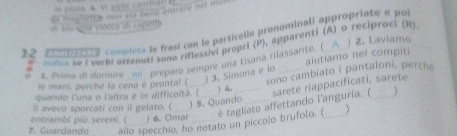 la pusa. 4, Vi siete cambiat E 
v a magliett a non sta bené entrare nel mu 
di blusna ciocca di capella
1 2 7e compieta le frasi con le particelle pronominali appropriate e poi 
idica se i verbi ottenuti sono riflessivi propri (P), apparenti (A) o reciproci (R). 
aiutiamo neí compiti 
1. Prima di dormire _mi preparo sempre una tisana rilassante. ( A ) 2. Laviamo 
sono cambiato i pantaloni, p ercé 
le mani, perché la cena è pronta! ( _) 3. Simona e io_ 
quando l'una o l'altra è in difficoltà. (  4._ 
sarete riappacificati, sarete 
) 
li avevo sporcati con il gelato. ( ) 5. Quando 
entrambi più sereni. ( ) 6. Omar è tagliato affettando l'anguria. ( 
7. Guardando allo specchio, ho notato un piccolo brufolo. ( 
)