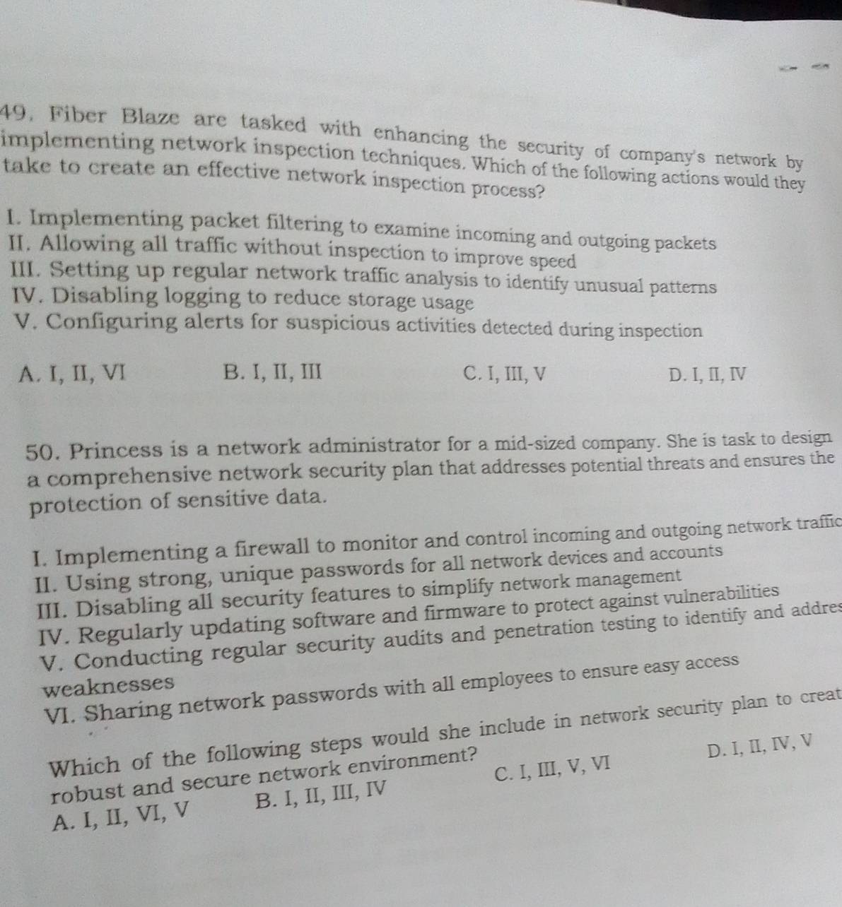 49, Fiber Blaze are tasked with enhancing the security of company's network by
implementing network inspection techniques. Which of the following actions would they
take to create an effective network inspection process?
1. Implementing packet filtering to examine incoming and outgoing packets
II. Allowing all traffic without inspection to improve speed
III. Setting up regular network traffic analysis to identify unusual patterns
IV. Disabling logging to reduce storage usage
V. Configuring alerts for suspicious activities detected during inspection
A. I, II, VI B. I, II, III C. I, III, V D. I, II, Ⅳ
50. Princess is a network administrator for a mid-sized company. She is task to design
a comprehensive network security plan that addresses potential threats and ensures the
protection of sensitive data.
I. Implementing a firewall to monitor and control incoming and outgoing network traffic
II. Using strong, unique passwords for all network devices and accounts
III. Disabling all security features to simplify network management
IV. Regularly updating software and firmware to protect against vulnerabilities
V. Conducting regular security audits and penetration testing to identify and addres
weaknesses
VI. Sharing network passwords with all employees to ensure easy access
Which of the following steps would she include in network security plan to creat
robust and secure network environment?
A. I, II, VI, V B. I, II, III, IV C. I, III, V, VI D. I, II, IV, V