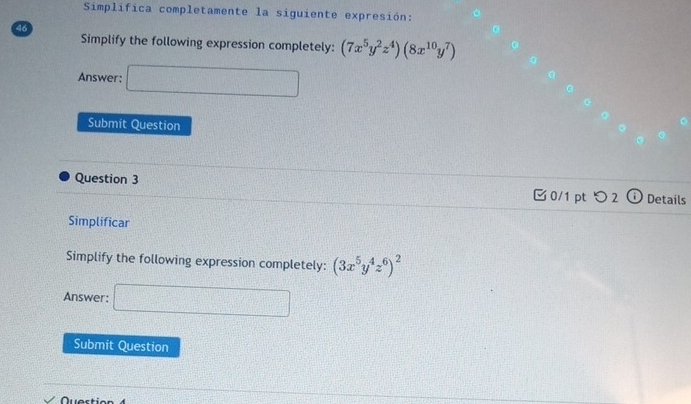 Simplifica completamente la siguiente expresión: 
46 
Simplify the following expression completely: (7x^5y^2z^4)(8x^(10)y^7)
Answer: □ 
Submit Question 
Question 3 
0/1 pt つ 2 Details 
Simplificar 
Simplify the following expression completely: (3x^5y^4z^6)^2
Answer: □ 
Submit Question 
Quectian