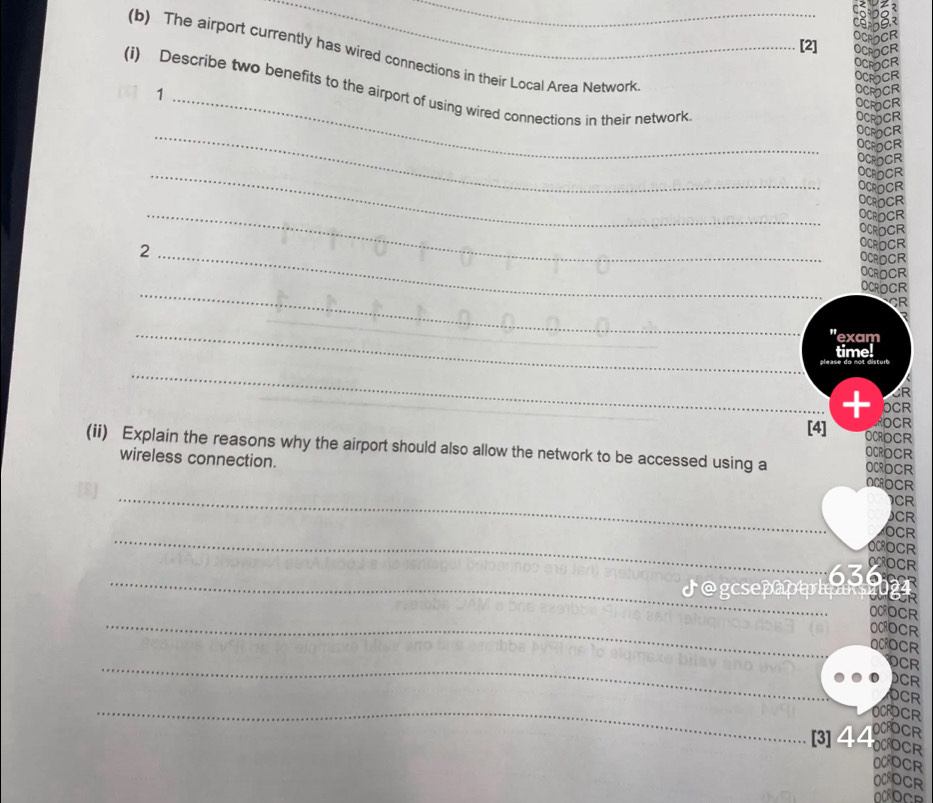 [2] 
(b) The airport currently has wired connections in their Local Area Network 
(i) Describe two benefits to the airport of using wired connections in their network 
_1 
_ 
_ 
_ 
_2 
_ 
OC 
_" exam 
time! 
disturt 
_ 
CR 
+ OCR 
ROCR 
[4] OCROCR 
(ii) Explain the reasons why the airport should also allow the network to be accessed using a OCRDCR 
OCROCR 
_ 
wireless connection. ACOCR 
CR 
CR 
_ 
OCR 
OMOCR 
_ 
63 OCOCR 
_ 
OCR 
_ 
CR 
DCR 
_ 
_ 
OCR 
OCR 
DCFO 
[3]44 OCRE