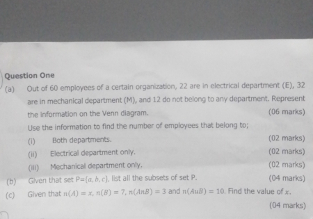 Question One 
(a) Out of 60 employees of a certain organization, 22 are in electrical department (E), 32
are in mechanical department (M), and 12 do not belong to any department. Represent 
the information on the Venn diagram. (06 marks) 
Use the information to find the number of employees that belong to; 
(i) Both departments. (02 marks) 
(ii) Electrical department only. (02 marks) 
(iii) Mechanical department only. (02 marks) 
(b) Given that set P= a,b,c , list all the subsets of set P. (04 marks) 
(c) Given that n(A)=x, n(B)=7, n(AnB)=3 and n(AuB)=10 , Find the value of x. 
(04 marks)