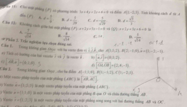 ể H5  Cho một phẳng (P) số phương trình: 3x+4y+2z+4=0 về điểm A(1;-2;3).Tính khoảng cách đ th A
din) A d= 5/9 , B d= 5/29 . C. d= 5/sqrt(29) . D. d= sqrt(5)/3 ,
Clm 12: Khoảng cách giữa haú mật phẳng (F):x+2y+3z-1=0 (Q). x+2y+3z+6=0
A  7/sqrt(14)   8/sqrt(14) . C. 14 , D.  5/sqrt(14) .
# Phần 2. Trác nghiệm lựa chọn đùng sai.
Chu 1. Trong không gian Ouys vih ba vecto đơn vì I, J.k. cho A(1;1;2),B(2;-1;0),u=(1;-2;-1).
#y fich oo hươmny của hai veseto i ve ] te vecto k. [widehat u,widehat i]=(0;1;2).
9 [vector AB,vector n]=(6,1,0).5
1
4) [overline OA,overline OB]=(2;4;-3),
Câu 2.  Trong không gian Ouyz , cho ba điểm A(-1;1;9),B(1;-1;2),C(1;-2;1).
#  Một vocto pháp tuyển của mặt phẳng (ABC) là [vector AB,vector AC].
s) Vesto n=(1,2,3) là một vecto pháp tuyển của mặt phẳng (ABC). 4
eo u=(1:1;0) là một vecto pháp tuyển của mặt phẳng đi qua O và chứa đường thắng AB .
Vesto vector v=(1,2,3) là một vecto pháp tuyển của mặt phẳng song song với hai đường thắng AB và OC .
(a,a,a)