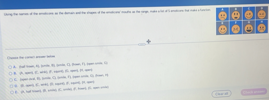 Using the names of the emoticons as the domain and the shapes of the emoticons' mouths as the range, make a list of 5 emoticons that make a function. A B C D
. . . - 1
E F G H
. . .. ..
Choose the correct answer below.
A. (half frown, A), (smile, B), (smile, C), (frown, F), (open smile, G)
B. (A, open), (C, wink), (F, squint), (G, open), (H, open)
C. (open oval, B), (smile, C), (smile, F), (open smile, G), (frown, H)
D. (B. open), (C, wink), (D, squint), (F, squint), (H, open)
E. (A. half frown), (B, smile), (C, smile), (F, frown), (G, open smile)
Clear all Check answer