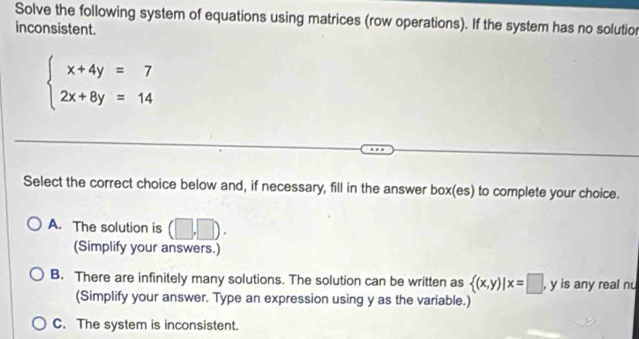 Solve the following system of equations using matrices (row operations). If the system has no solutior
inconsistent.
beginarrayl x+4y=7 2x+8y=14endarray.
Select the correct choice below and, if necessary, fill in the answer box(es) to complete your choice.
A. The solution is (□ ,□ ). 
(Simplify your answers.)
B. There are infinitely many solutions. The solution can be written as  (x,y)|x=□ , y is any real nu
(Simplify your answer. Type an expression using y as the variable.)
C. The system is inconsistent.