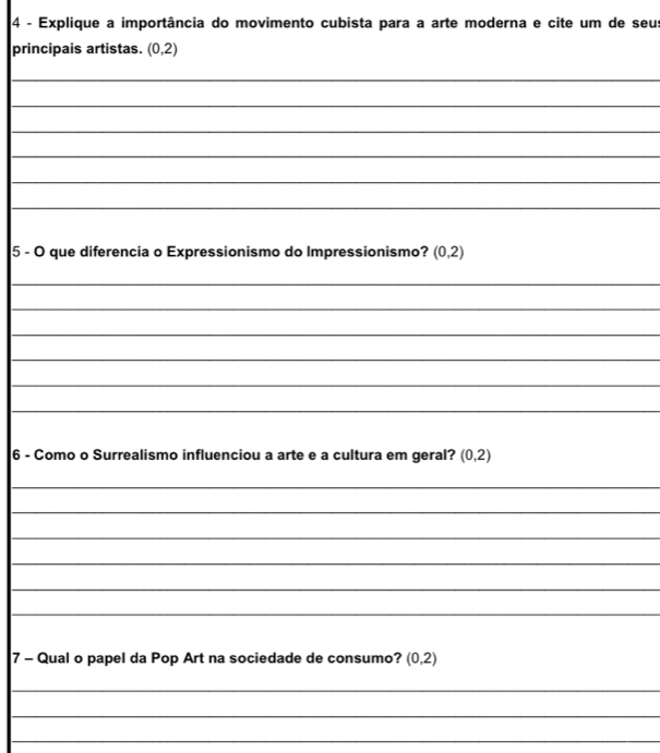 Explique a importância do movimento cubista para a arte moderna e cite um de seus 
principais artistas. (0,2)
_ 
_ 
_ 
_ 
_ 
_ 
5 - O que diferencia o Expressionismo do Impressionismo? (0,2)
_ 
_ 
_ 
_ 
_ 
_ 
6 - Como o Surrealismo influenciou a arte e a cultura em geral? (0,2)
_ 
_ 
_ 
_ 
_ 
_ 
7 - Qual o papel da Pop Art na sociedade de consumo? (0,2)
_ 
_ 
_