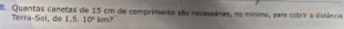 Quantas canetas de 15 cm de comprimento são necessáras, no mínimo, para cobrir a distância 
Terra-Sol, de 1,5,10° km?