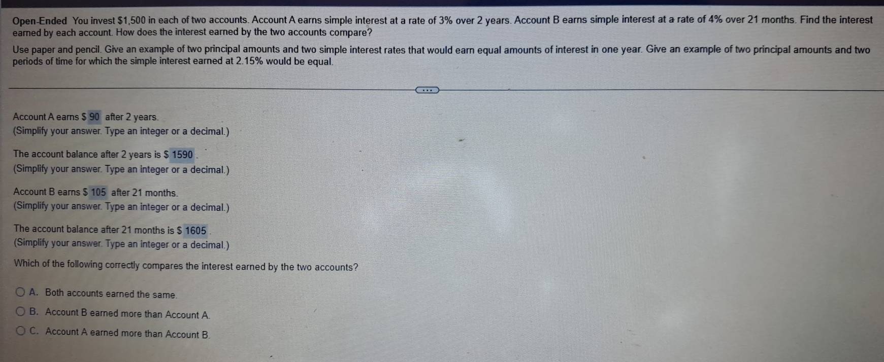 Open-Ended You invest $1,500 in each of two accounts. Account A earns simple interest at a rate of 3% over 2 years. Account B earns simple interest at a rate of 4% over 21 months. Find the interest
earned by each account. How does the interest earned by the two accounts compare?
Use paper and pencil. Give an example of two principal amounts and two simple interest rates that would earn equal amounts of interest in one year. Give an example of two principal amounts and two
periods of time for which the simple interest earned at 2.15% would be equal.
Account A earns $overline 90 after 2 years.
(Simplify your answer. Type an integer or a decimal.)
The account balance after 2 years is $ 1590
(Simplify your answer. Type an integer or a decimal.)
Account B earns $ 105 after 21 months.
(Simplify your answer. Type an integer or a decimal.)
The account balance after 21 months is $ 1605
(Simplify your answer. Type an integer or a decimal.)
Which of the following correctly compares the interest earned by the two accounts?
A. Both accounts earned the same.
B. Account B earned more than Account A.
C. Account A earned more than Account B.