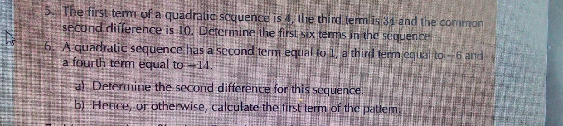 The first term of a quadratic sequence is 4, the third term is 34 and the common 
second difference is 10. Determine the first six terms in the sequence. 
6. A quadratic sequence has a second term equal to 1, a third term equal to −6 and 
a fourth term equal to −14. 
a) Determine the second difference for this sequence. 
b) Hence, or otherwise, calculate the first term of the pattern.