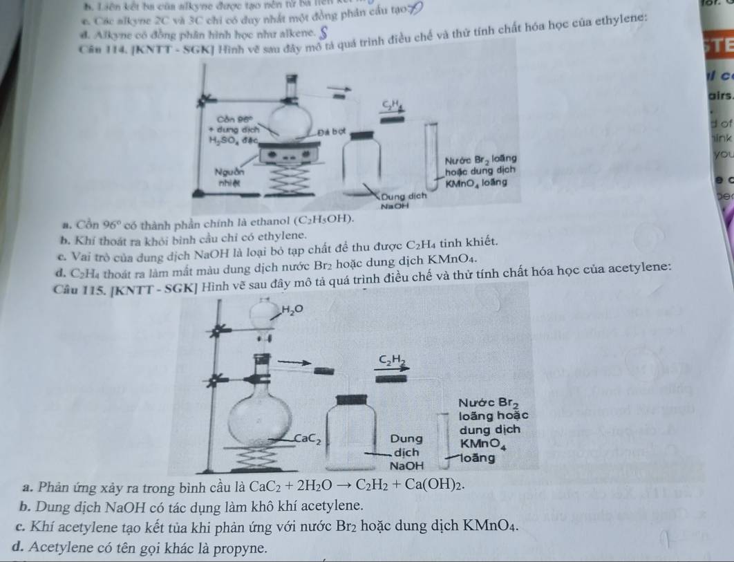 B Liên kết ba cũa alkyne được tạo nên từ ba hên
e. Cic alkyne 20 và 3C chi có duy nhất một đồng phân cầu tạo:
d. Alkyne có đồng phân hình học như alkene.
Cân 114. ả quá trình điều chế và thứ tính chất hóa học của ethylene:
STE
C
airs
d of
ink
you
θ c
a. Cồn 96° có thành phần chính là ethanol (C_2H_5OH).
b. Khí thoát ra khỏi binh cầu chỉ có ethylene.
c. Vai trò của dung dịch NaOH là loại bỏ tạp chất đề thu được C_2H_4 tinh khiết.
d. C_2H_4 l thoát ra làm mất màu dung dịch nước Br2 hoặc dung dịch KMnO4.
Câu 115. [KNTTô tả quá trình điều chế và thử tính chất hóa học của acetylene:
a. Phản ứng xảy ra trong bình cầu là CaC_2+2H_2Oto C_2H_2+Ca(OH)_2.
b. Dung dịch NaOH có tác dụng làm khô khí acetylene.
c. Khí acetylene tạo kết tủa khi phản ứng với nước Br₂ hoặc dung dịch Kỉ MnO_4
d. Acetylene có tên gọi khác là propyne.