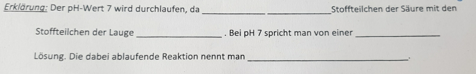 Erklärung: Der pH-Wert 7 wird durchlaufen, da __Stoffteilchen der Säure mit den 
Stoffteilchen der Lauge_ . Bei pH 7 spricht man von einer_ 
Lösung. Die dabei ablaufende Reaktion nennt man _.