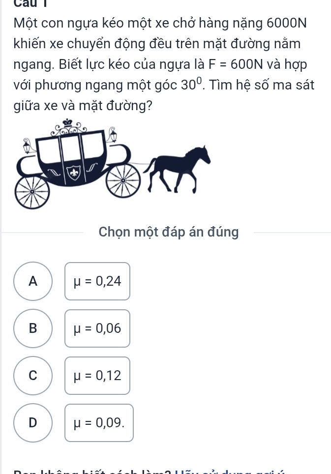 Cau l
Một con ngựa kéo một xe chở hàng nặng 6000N
khiến xe chuyển động đều trên mặt đường nằm
ngang. Biết lực kéo của ngựa là F=600N và hợp
với phương ngang một góc 30°. Tìm hệ số ma sát
giữa xe và mặt đường?
Chọn một đáp án đúng
A mu =0,24
B mu =0,06
C mu =0,12
D mu =0,09.