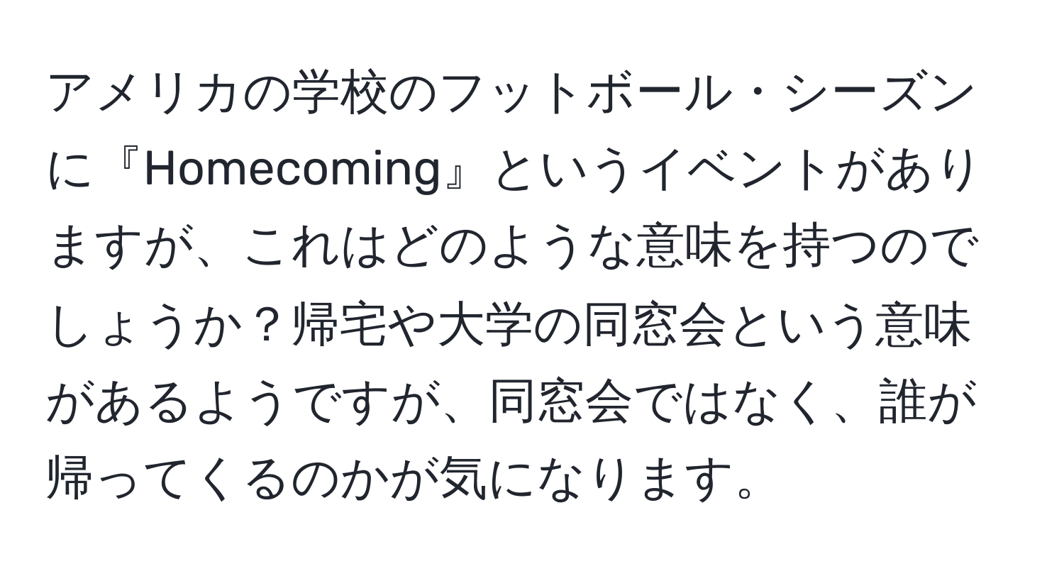 アメリカの学校のフットボール・シーズンに『Homecoming』というイベントがありますが、これはどのような意味を持つのでしょうか？帰宅や大学の同窓会という意味があるようですが、同窓会ではなく、誰が帰ってくるのかが気になります。