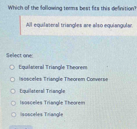 Which of the following terms best fits this definition?
All equilateral triangles are also equiangular.
Select one:
Equilateral Triangle Theorem
Isosceles Triangle Theorem Converse
Equilateral Triangle
Isosceles Triangle Theorem
Isosceles Triangle