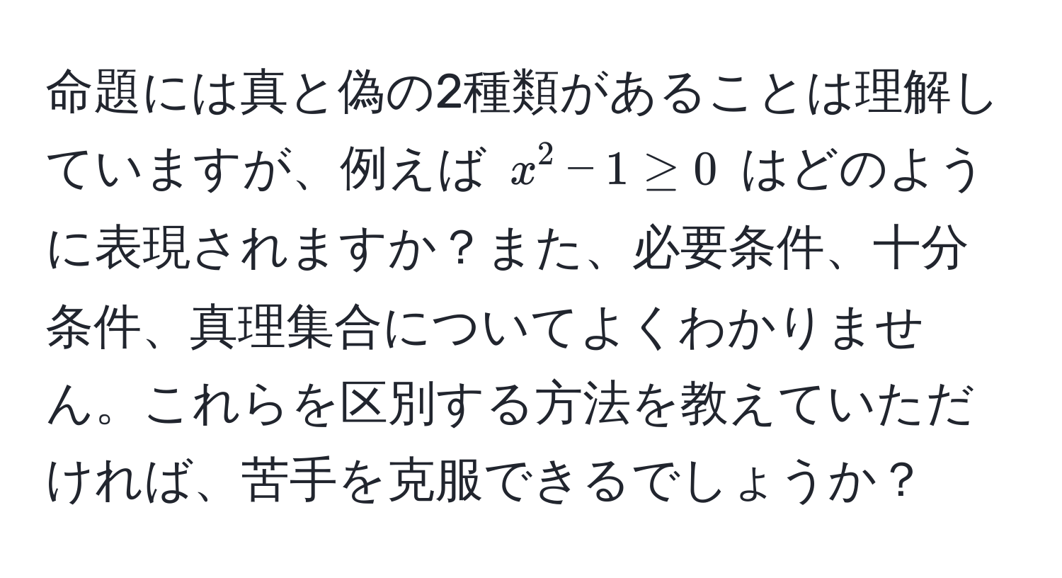 命題には真と偽の2種類があることは理解していますが、例えば $x^2 - 1 ≥ 0$ はどのように表現されますか？また、必要条件、十分条件、真理集合についてよくわかりません。これらを区別する方法を教えていただければ、苦手を克服できるでしょうか？