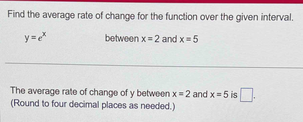 Find the average rate of change for the function over the given interval.
y=e^x between x=2 and x=5
The average rate of change of y between x=2 and x=5 is □ . 
(Round to four decimal places as needed.)