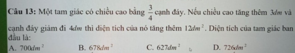 Một tam giác có chiều cao bằng  3/4  c anh đáy. Nếu chiều cao tăng thêm 3dm và
cạnh đáy giảm đi 4dm thì diện tích của nó tăng thêm 12dm^2. Diện tích của tam giác ban
đầu là:
A. 700dm^2 B. 678dm^2 C. 627dm^2 D. 726dm^2